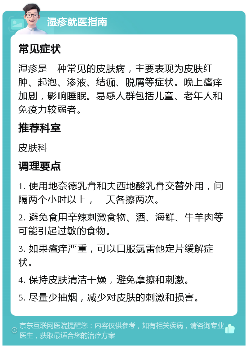 湿疹就医指南 常见症状 湿疹是一种常见的皮肤病，主要表现为皮肤红肿、起泡、渗液、结痂、脱屑等症状。晚上瘙痒加剧，影响睡眠。易感人群包括儿童、老年人和免疫力较弱者。 推荐科室 皮肤科 调理要点 1. 使用地奈德乳膏和夫西地酸乳膏交替外用，间隔两个小时以上，一天各擦两次。 2. 避免食用辛辣刺激食物、酒、海鲜、牛羊肉等可能引起过敏的食物。 3. 如果瘙痒严重，可以口服氯雷他定片缓解症状。 4. 保持皮肤清洁干燥，避免摩擦和刺激。 5. 尽量少抽烟，减少对皮肤的刺激和损害。