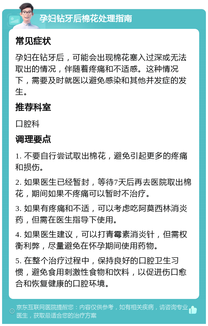 孕妇钻牙后棉花处理指南 常见症状 孕妇在钻牙后，可能会出现棉花塞入过深或无法取出的情况，伴随着疼痛和不适感。这种情况下，需要及时就医以避免感染和其他并发症的发生。 推荐科室 口腔科 调理要点 1. 不要自行尝试取出棉花，避免引起更多的疼痛和损伤。 2. 如果医生已经暂封，等待7天后再去医院取出棉花，期间如果不疼痛可以暂时不治疗。 3. 如果有疼痛和不适，可以考虑吃阿莫西林消炎药，但需在医生指导下使用。 4. 如果医生建议，可以打青霉素消炎针，但需权衡利弊，尽量避免在怀孕期间使用药物。 5. 在整个治疗过程中，保持良好的口腔卫生习惯，避免食用刺激性食物和饮料，以促进伤口愈合和恢复健康的口腔环境。