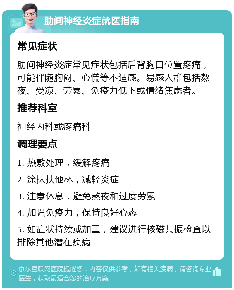 肋间神经炎症就医指南 常见症状 肋间神经炎症常见症状包括后背胸口位置疼痛，可能伴随胸闷、心慌等不适感。易感人群包括熬夜、受凉、劳累、免疫力低下或情绪焦虑者。 推荐科室 神经内科或疼痛科 调理要点 1. 热敷处理，缓解疼痛 2. 涂抹扶他林，减轻炎症 3. 注意休息，避免熬夜和过度劳累 4. 加强免疫力，保持良好心态 5. 如症状持续或加重，建议进行核磁共振检查以排除其他潜在疾病