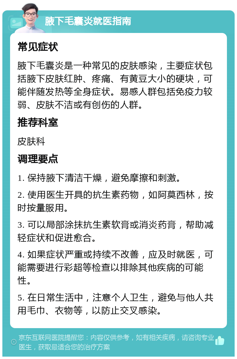 腋下毛囊炎就医指南 常见症状 腋下毛囊炎是一种常见的皮肤感染，主要症状包括腋下皮肤红肿、疼痛、有黄豆大小的硬块，可能伴随发热等全身症状。易感人群包括免疫力较弱、皮肤不洁或有创伤的人群。 推荐科室 皮肤科 调理要点 1. 保持腋下清洁干燥，避免摩擦和刺激。 2. 使用医生开具的抗生素药物，如阿莫西林，按时按量服用。 3. 可以局部涂抹抗生素软膏或消炎药膏，帮助减轻症状和促进愈合。 4. 如果症状严重或持续不改善，应及时就医，可能需要进行彩超等检查以排除其他疾病的可能性。 5. 在日常生活中，注意个人卫生，避免与他人共用毛巾、衣物等，以防止交叉感染。