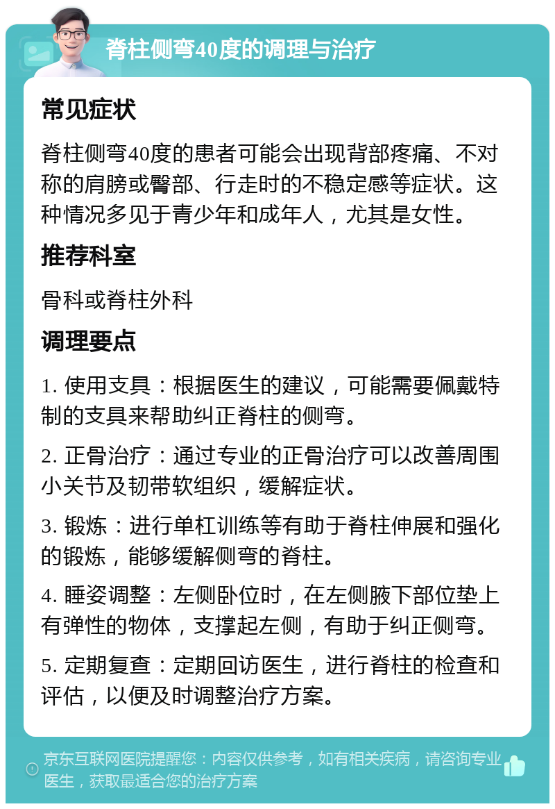 脊柱侧弯40度的调理与治疗 常见症状 脊柱侧弯40度的患者可能会出现背部疼痛、不对称的肩膀或臀部、行走时的不稳定感等症状。这种情况多见于青少年和成年人，尤其是女性。 推荐科室 骨科或脊柱外科 调理要点 1. 使用支具：根据医生的建议，可能需要佩戴特制的支具来帮助纠正脊柱的侧弯。 2. 正骨治疗：通过专业的正骨治疗可以改善周围小关节及韧带软组织，缓解症状。 3. 锻炼：进行单杠训练等有助于脊柱伸展和强化的锻炼，能够缓解侧弯的脊柱。 4. 睡姿调整：左侧卧位时，在左侧腋下部位垫上有弹性的物体，支撑起左侧，有助于纠正侧弯。 5. 定期复查：定期回访医生，进行脊柱的检查和评估，以便及时调整治疗方案。