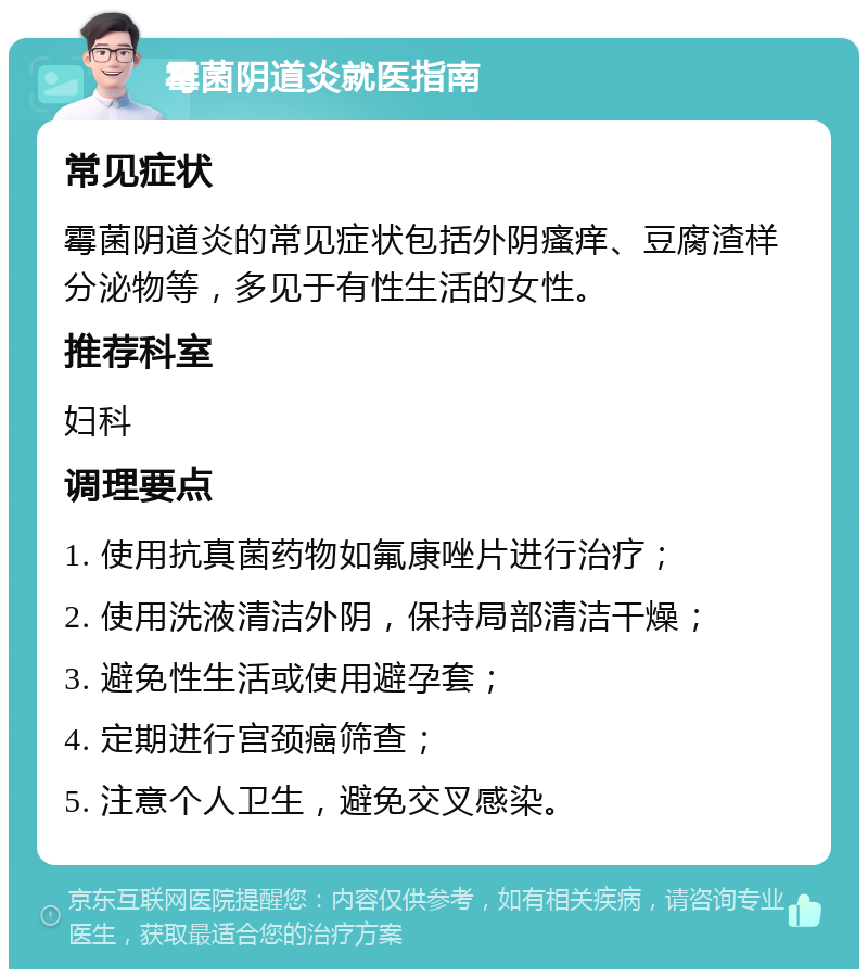 霉菌阴道炎就医指南 常见症状 霉菌阴道炎的常见症状包括外阴瘙痒、豆腐渣样分泌物等，多见于有性生活的女性。 推荐科室 妇科 调理要点 1. 使用抗真菌药物如氟康唑片进行治疗； 2. 使用洗液清洁外阴，保持局部清洁干燥； 3. 避免性生活或使用避孕套； 4. 定期进行宫颈癌筛查； 5. 注意个人卫生，避免交叉感染。