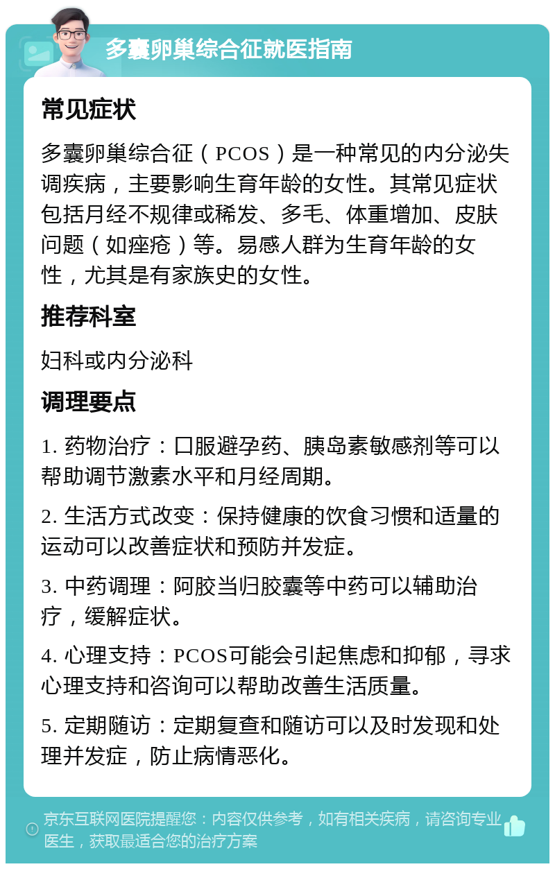 多囊卵巢综合征就医指南 常见症状 多囊卵巢综合征（PCOS）是一种常见的内分泌失调疾病，主要影响生育年龄的女性。其常见症状包括月经不规律或稀发、多毛、体重增加、皮肤问题（如痤疮）等。易感人群为生育年龄的女性，尤其是有家族史的女性。 推荐科室 妇科或内分泌科 调理要点 1. 药物治疗：口服避孕药、胰岛素敏感剂等可以帮助调节激素水平和月经周期。 2. 生活方式改变：保持健康的饮食习惯和适量的运动可以改善症状和预防并发症。 3. 中药调理：阿胶当归胶囊等中药可以辅助治疗，缓解症状。 4. 心理支持：PCOS可能会引起焦虑和抑郁，寻求心理支持和咨询可以帮助改善生活质量。 5. 定期随访：定期复查和随访可以及时发现和处理并发症，防止病情恶化。