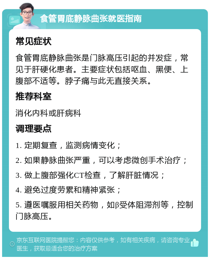 食管胃底静脉曲张就医指南 常见症状 食管胃底静脉曲张是门脉高压引起的并发症，常见于肝硬化患者。主要症状包括呕血、黑便、上腹部不适等。脖子痛与此无直接关系。 推荐科室 消化内科或肝病科 调理要点 1. 定期复查，监测病情变化； 2. 如果静脉曲张严重，可以考虑微创手术治疗； 3. 做上腹部强化CT检查，了解肝脏情况； 4. 避免过度劳累和精神紧张； 5. 遵医嘱服用相关药物，如β受体阻滞剂等，控制门脉高压。