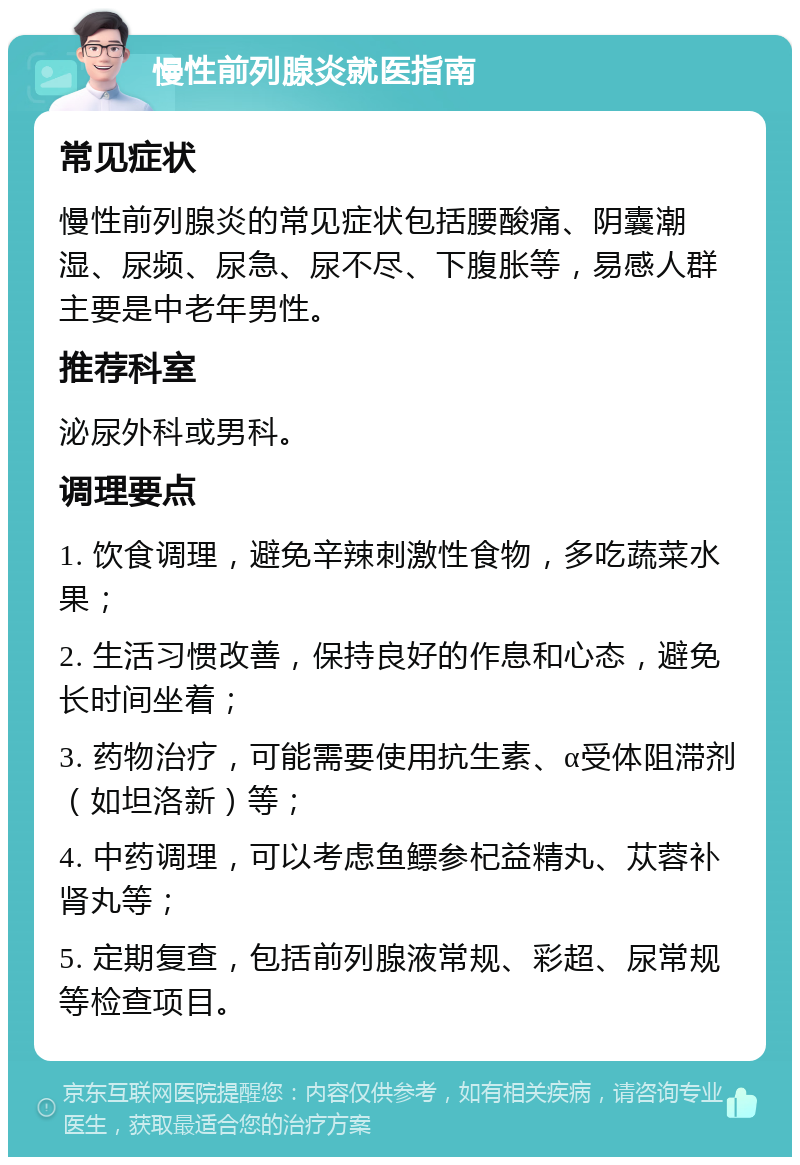 慢性前列腺炎就医指南 常见症状 慢性前列腺炎的常见症状包括腰酸痛、阴囊潮湿、尿频、尿急、尿不尽、下腹胀等，易感人群主要是中老年男性。 推荐科室 泌尿外科或男科。 调理要点 1. 饮食调理，避免辛辣刺激性食物，多吃蔬菜水果； 2. 生活习惯改善，保持良好的作息和心态，避免长时间坐着； 3. 药物治疗，可能需要使用抗生素、α受体阻滞剂（如坦洛新）等； 4. 中药调理，可以考虑鱼鳔参杞益精丸、苁蓉补肾丸等； 5. 定期复查，包括前列腺液常规、彩超、尿常规等检查项目。