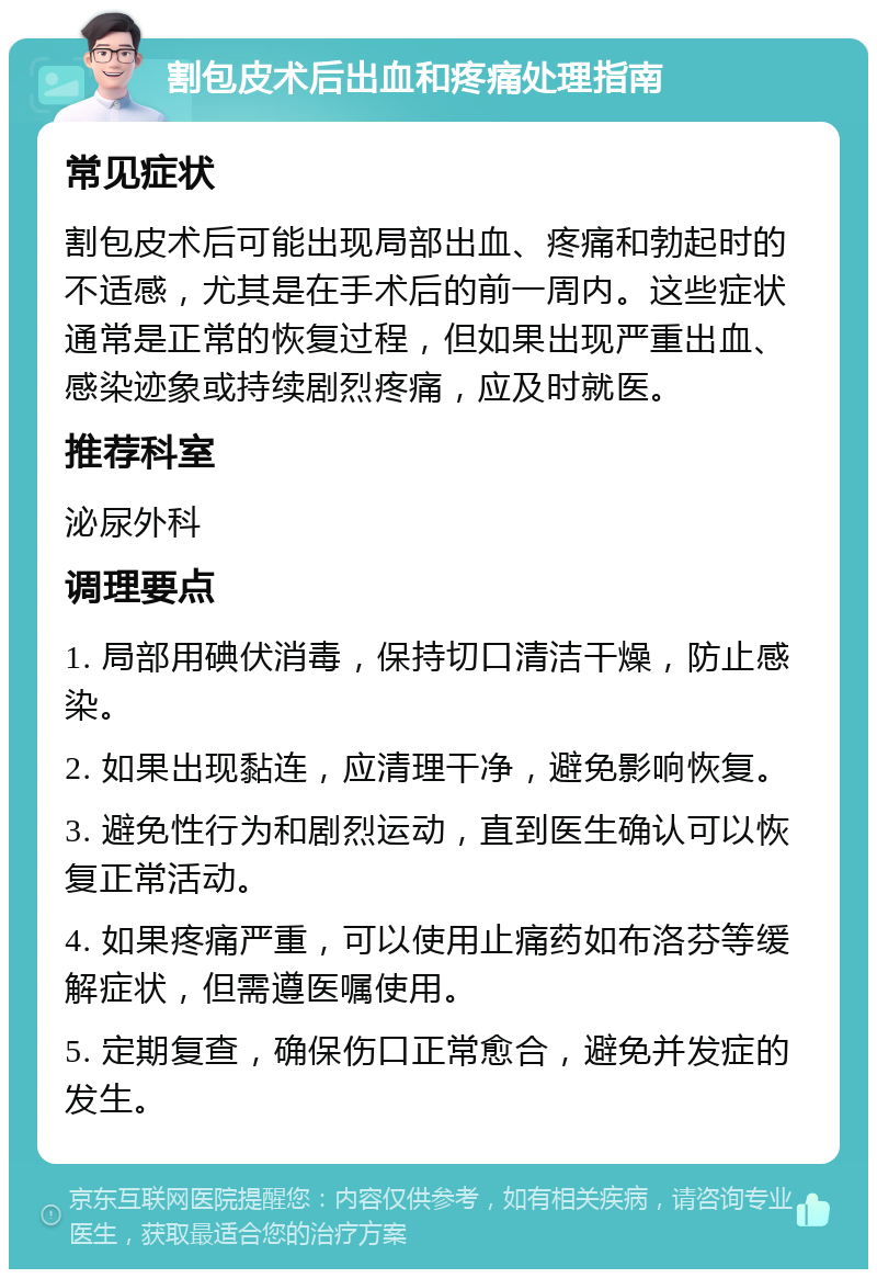 割包皮术后出血和疼痛处理指南 常见症状 割包皮术后可能出现局部出血、疼痛和勃起时的不适感，尤其是在手术后的前一周内。这些症状通常是正常的恢复过程，但如果出现严重出血、感染迹象或持续剧烈疼痛，应及时就医。 推荐科室 泌尿外科 调理要点 1. 局部用碘伏消毒，保持切口清洁干燥，防止感染。 2. 如果出现黏连，应清理干净，避免影响恢复。 3. 避免性行为和剧烈运动，直到医生确认可以恢复正常活动。 4. 如果疼痛严重，可以使用止痛药如布洛芬等缓解症状，但需遵医嘱使用。 5. 定期复查，确保伤口正常愈合，避免并发症的发生。