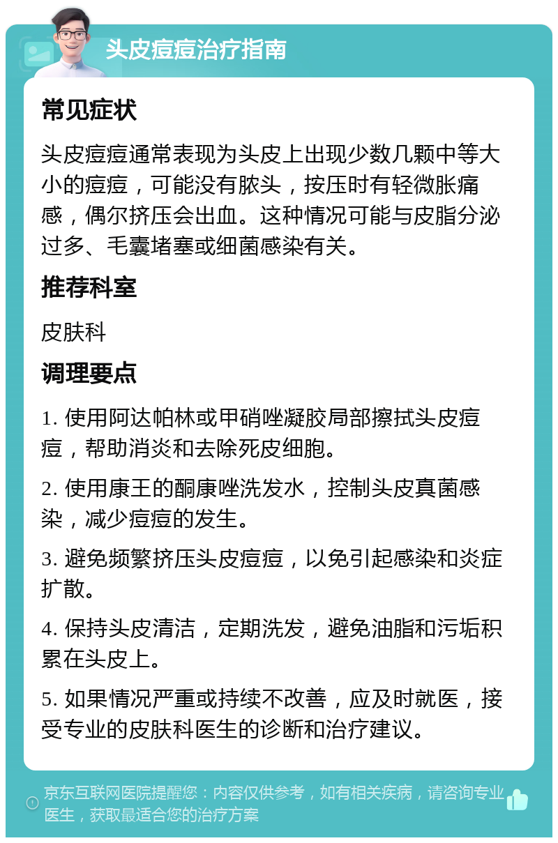 头皮痘痘治疗指南 常见症状 头皮痘痘通常表现为头皮上出现少数几颗中等大小的痘痘，可能没有脓头，按压时有轻微胀痛感，偶尔挤压会出血。这种情况可能与皮脂分泌过多、毛囊堵塞或细菌感染有关。 推荐科室 皮肤科 调理要点 1. 使用阿达帕林或甲硝唑凝胶局部擦拭头皮痘痘，帮助消炎和去除死皮细胞。 2. 使用康王的酮康唑洗发水，控制头皮真菌感染，减少痘痘的发生。 3. 避免频繁挤压头皮痘痘，以免引起感染和炎症扩散。 4. 保持头皮清洁，定期洗发，避免油脂和污垢积累在头皮上。 5. 如果情况严重或持续不改善，应及时就医，接受专业的皮肤科医生的诊断和治疗建议。