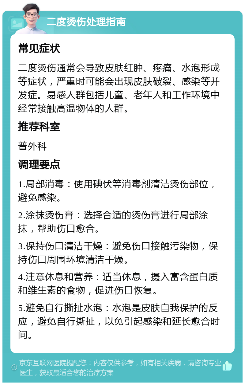 二度烫伤处理指南 常见症状 二度烫伤通常会导致皮肤红肿、疼痛、水泡形成等症状，严重时可能会出现皮肤破裂、感染等并发症。易感人群包括儿童、老年人和工作环境中经常接触高温物体的人群。 推荐科室 普外科 调理要点 1.局部消毒：使用碘伏等消毒剂清洁烫伤部位，避免感染。 2.涂抹烫伤膏：选择合适的烫伤膏进行局部涂抹，帮助伤口愈合。 3.保持伤口清洁干燥：避免伤口接触污染物，保持伤口周围环境清洁干燥。 4.注意休息和营养：适当休息，摄入富含蛋白质和维生素的食物，促进伤口恢复。 5.避免自行撕扯水泡：水泡是皮肤自我保护的反应，避免自行撕扯，以免引起感染和延长愈合时间。