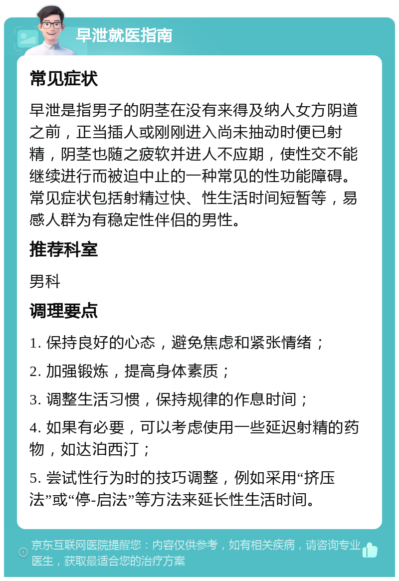 早泄就医指南 常见症状 早泄是指男子的阴茎在没有来得及纳人女方阴道之前，正当插人或刚刚进入尚未抽动时便已射精，阴茎也随之疲软并进人不应期，使性交不能继续进行而被迫中止的一种常见的性功能障碍。常见症状包括射精过快、性生活时间短暂等，易感人群为有稳定性伴侣的男性。 推荐科室 男科 调理要点 1. 保持良好的心态，避免焦虑和紧张情绪； 2. 加强锻炼，提高身体素质； 3. 调整生活习惯，保持规律的作息时间； 4. 如果有必要，可以考虑使用一些延迟射精的药物，如达泊西汀； 5. 尝试性行为时的技巧调整，例如采用“挤压法”或“停-启法”等方法来延长性生活时间。