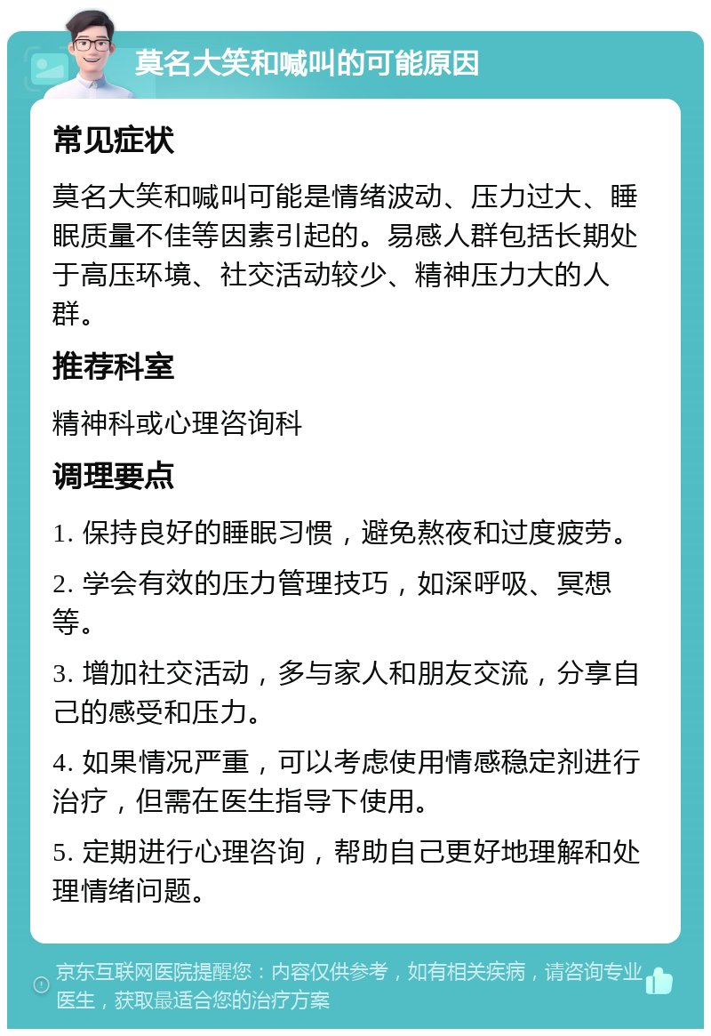 莫名大笑和喊叫的可能原因 常见症状 莫名大笑和喊叫可能是情绪波动、压力过大、睡眠质量不佳等因素引起的。易感人群包括长期处于高压环境、社交活动较少、精神压力大的人群。 推荐科室 精神科或心理咨询科 调理要点 1. 保持良好的睡眠习惯，避免熬夜和过度疲劳。 2. 学会有效的压力管理技巧，如深呼吸、冥想等。 3. 增加社交活动，多与家人和朋友交流，分享自己的感受和压力。 4. 如果情况严重，可以考虑使用情感稳定剂进行治疗，但需在医生指导下使用。 5. 定期进行心理咨询，帮助自己更好地理解和处理情绪问题。