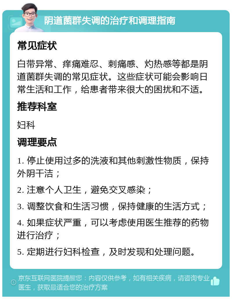 阴道菌群失调的治疗和调理指南 常见症状 白带异常、痒痛难忍、刺痛感、灼热感等都是阴道菌群失调的常见症状。这些症状可能会影响日常生活和工作，给患者带来很大的困扰和不适。 推荐科室 妇科 调理要点 1. 停止使用过多的洗液和其他刺激性物质，保持外阴干洁； 2. 注意个人卫生，避免交叉感染； 3. 调整饮食和生活习惯，保持健康的生活方式； 4. 如果症状严重，可以考虑使用医生推荐的药物进行治疗； 5. 定期进行妇科检查，及时发现和处理问题。