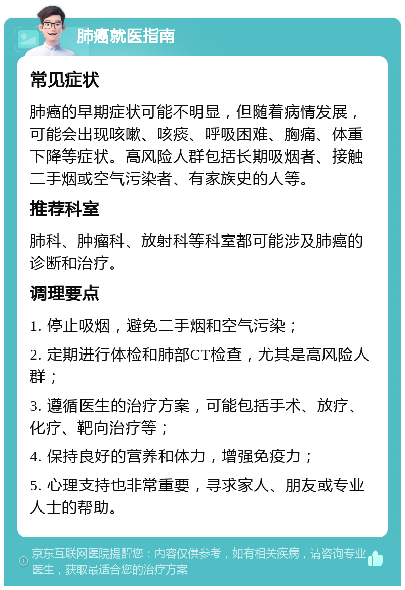 肺癌就医指南 常见症状 肺癌的早期症状可能不明显，但随着病情发展，可能会出现咳嗽、咳痰、呼吸困难、胸痛、体重下降等症状。高风险人群包括长期吸烟者、接触二手烟或空气污染者、有家族史的人等。 推荐科室 肺科、肿瘤科、放射科等科室都可能涉及肺癌的诊断和治疗。 调理要点 1. 停止吸烟，避免二手烟和空气污染； 2. 定期进行体检和肺部CT检查，尤其是高风险人群； 3. 遵循医生的治疗方案，可能包括手术、放疗、化疗、靶向治疗等； 4. 保持良好的营养和体力，增强免疫力； 5. 心理支持也非常重要，寻求家人、朋友或专业人士的帮助。