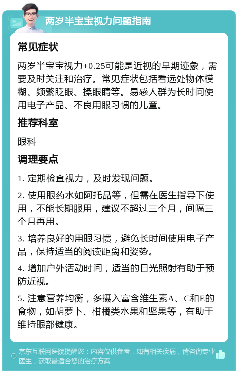 两岁半宝宝视力问题指南 常见症状 两岁半宝宝视力+0.25可能是近视的早期迹象，需要及时关注和治疗。常见症状包括看远处物体模糊、频繁眨眼、揉眼睛等。易感人群为长时间使用电子产品、不良用眼习惯的儿童。 推荐科室 眼科 调理要点 1. 定期检查视力，及时发现问题。 2. 使用眼药水如阿托品等，但需在医生指导下使用，不能长期服用，建议不超过三个月，间隔三个月再用。 3. 培养良好的用眼习惯，避免长时间使用电子产品，保持适当的阅读距离和姿势。 4. 增加户外活动时间，适当的日光照射有助于预防近视。 5. 注意营养均衡，多摄入富含维生素A、C和E的食物，如胡萝卜、柑橘类水果和坚果等，有助于维持眼部健康。