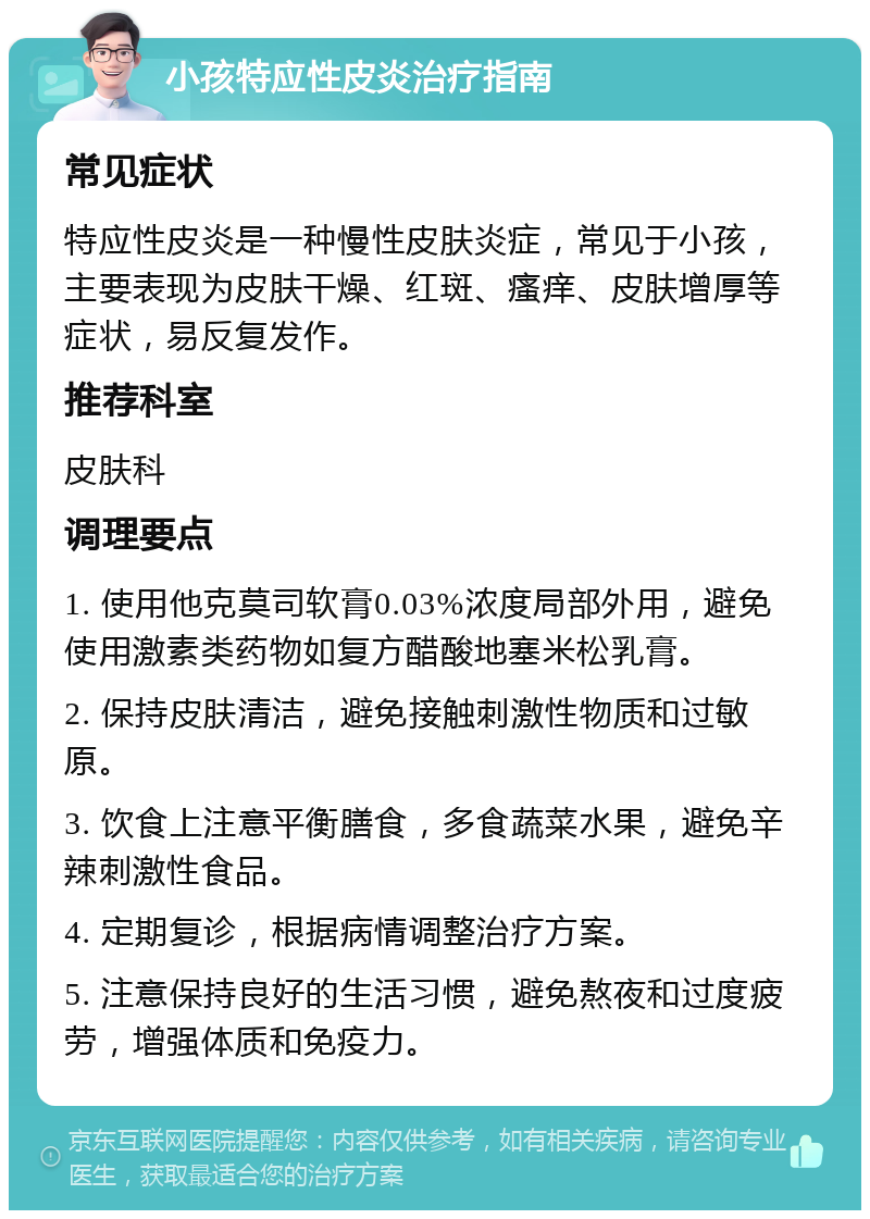 小孩特应性皮炎治疗指南 常见症状 特应性皮炎是一种慢性皮肤炎症，常见于小孩，主要表现为皮肤干燥、红斑、瘙痒、皮肤增厚等症状，易反复发作。 推荐科室 皮肤科 调理要点 1. 使用他克莫司软膏0.03%浓度局部外用，避免使用激素类药物如复方醋酸地塞米松乳膏。 2. 保持皮肤清洁，避免接触刺激性物质和过敏原。 3. 饮食上注意平衡膳食，多食蔬菜水果，避免辛辣刺激性食品。 4. 定期复诊，根据病情调整治疗方案。 5. 注意保持良好的生活习惯，避免熬夜和过度疲劳，增强体质和免疫力。