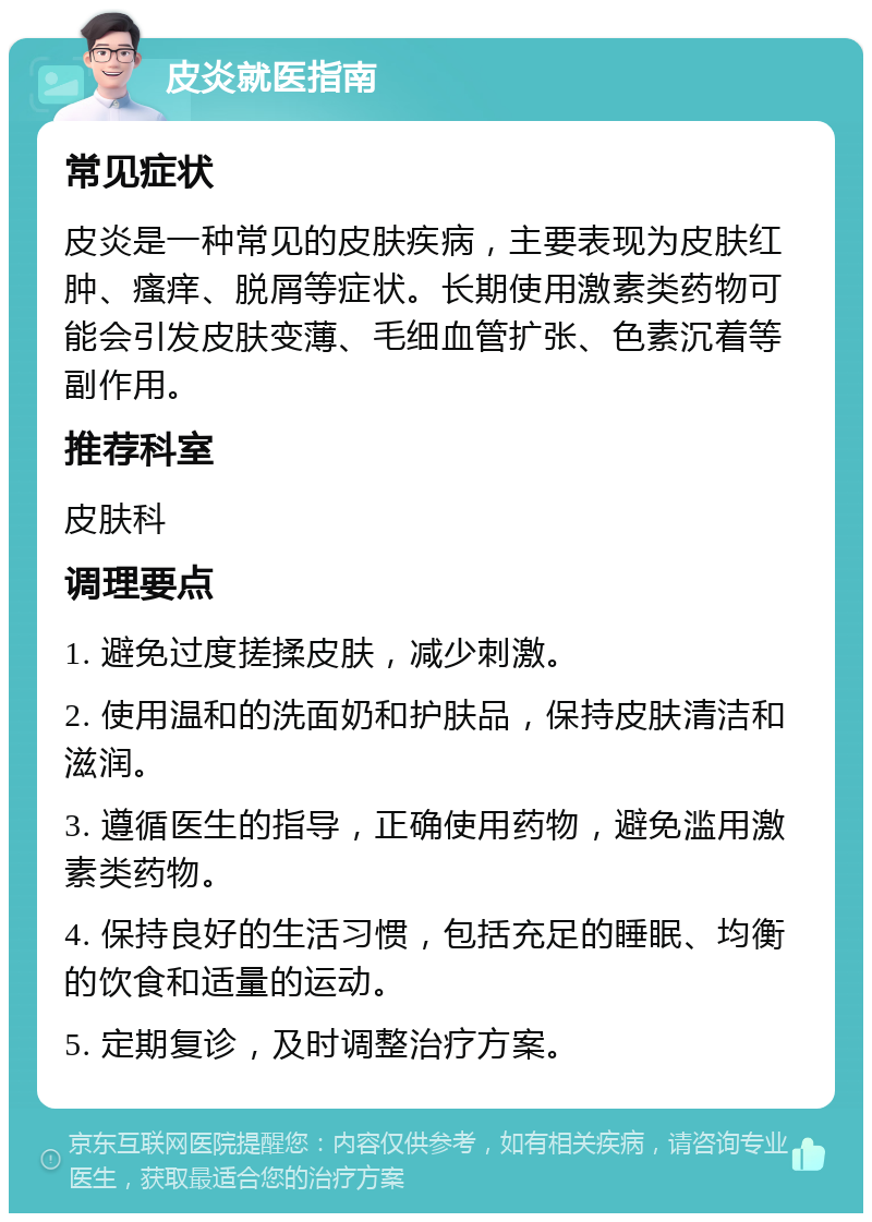 皮炎就医指南 常见症状 皮炎是一种常见的皮肤疾病，主要表现为皮肤红肿、瘙痒、脱屑等症状。长期使用激素类药物可能会引发皮肤变薄、毛细血管扩张、色素沉着等副作用。 推荐科室 皮肤科 调理要点 1. 避免过度搓揉皮肤，减少刺激。 2. 使用温和的洗面奶和护肤品，保持皮肤清洁和滋润。 3. 遵循医生的指导，正确使用药物，避免滥用激素类药物。 4. 保持良好的生活习惯，包括充足的睡眠、均衡的饮食和适量的运动。 5. 定期复诊，及时调整治疗方案。