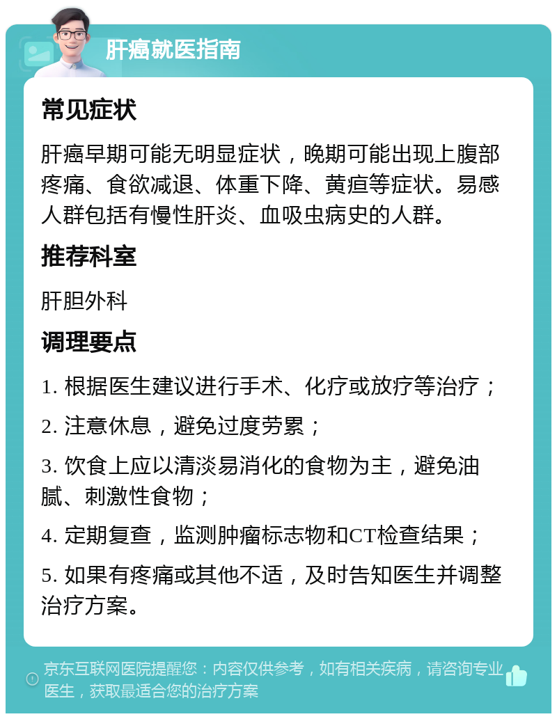 肝癌就医指南 常见症状 肝癌早期可能无明显症状，晚期可能出现上腹部疼痛、食欲减退、体重下降、黄疸等症状。易感人群包括有慢性肝炎、血吸虫病史的人群。 推荐科室 肝胆外科 调理要点 1. 根据医生建议进行手术、化疗或放疗等治疗； 2. 注意休息，避免过度劳累； 3. 饮食上应以清淡易消化的食物为主，避免油腻、刺激性食物； 4. 定期复查，监测肿瘤标志物和CT检查结果； 5. 如果有疼痛或其他不适，及时告知医生并调整治疗方案。