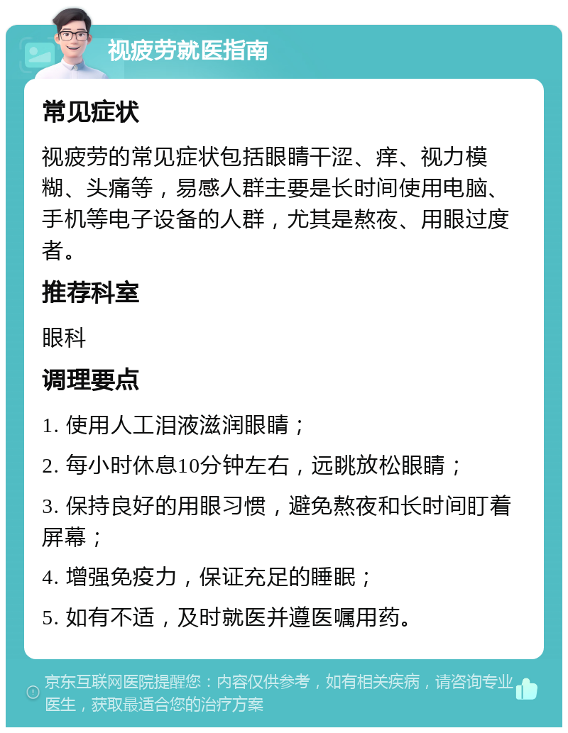 视疲劳就医指南 常见症状 视疲劳的常见症状包括眼睛干涩、痒、视力模糊、头痛等，易感人群主要是长时间使用电脑、手机等电子设备的人群，尤其是熬夜、用眼过度者。 推荐科室 眼科 调理要点 1. 使用人工泪液滋润眼睛； 2. 每小时休息10分钟左右，远眺放松眼睛； 3. 保持良好的用眼习惯，避免熬夜和长时间盯着屏幕； 4. 增强免疫力，保证充足的睡眠； 5. 如有不适，及时就医并遵医嘱用药。