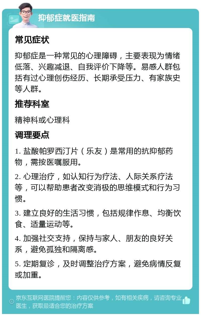 抑郁症就医指南 常见症状 抑郁症是一种常见的心理障碍，主要表现为情绪低落、兴趣减退、自我评价下降等。易感人群包括有过心理创伤经历、长期承受压力、有家族史等人群。 推荐科室 精神科或心理科 调理要点 1. 盐酸帕罗西汀片（乐友）是常用的抗抑郁药物，需按医嘱服用。 2. 心理治疗，如认知行为疗法、人际关系疗法等，可以帮助患者改变消极的思维模式和行为习惯。 3. 建立良好的生活习惯，包括规律作息、均衡饮食、适量运动等。 4. 加强社交支持，保持与家人、朋友的良好关系，避免孤独和隔离感。 5. 定期复诊，及时调整治疗方案，避免病情反复或加重。