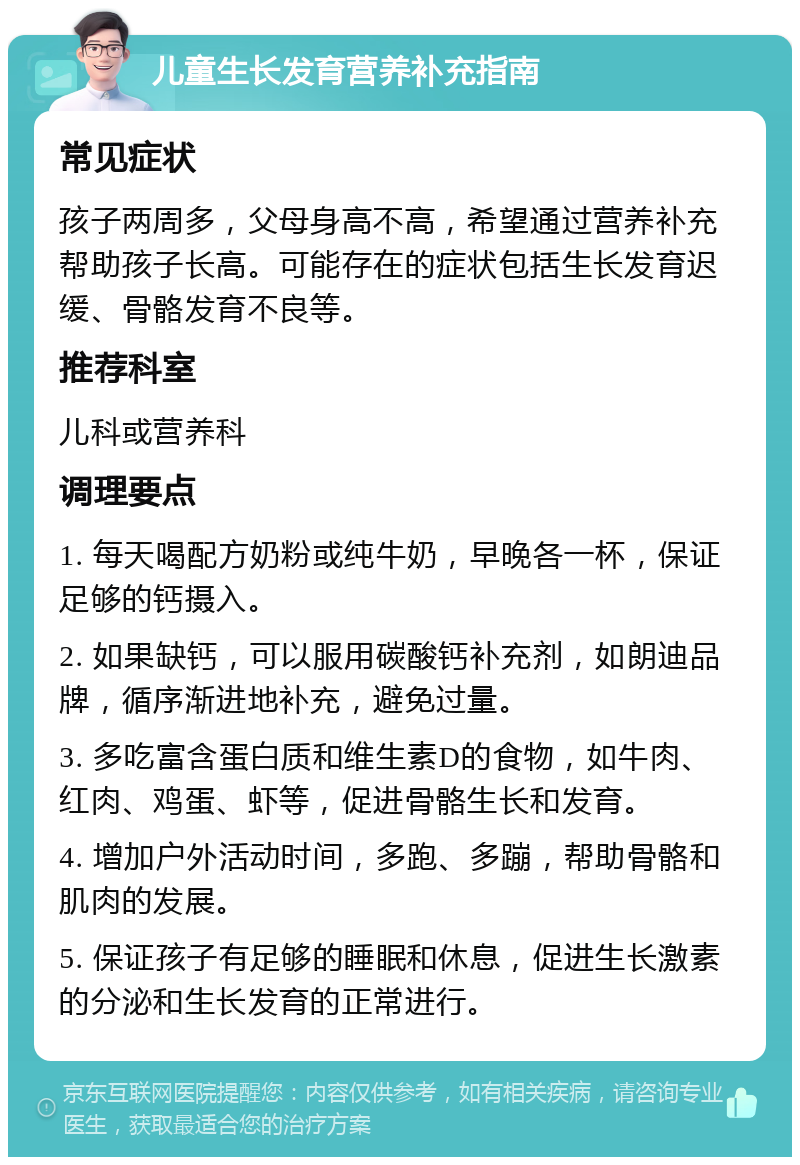 儿童生长发育营养补充指南 常见症状 孩子两周多，父母身高不高，希望通过营养补充帮助孩子长高。可能存在的症状包括生长发育迟缓、骨骼发育不良等。 推荐科室 儿科或营养科 调理要点 1. 每天喝配方奶粉或纯牛奶，早晚各一杯，保证足够的钙摄入。 2. 如果缺钙，可以服用碳酸钙补充剂，如朗迪品牌，循序渐进地补充，避免过量。 3. 多吃富含蛋白质和维生素D的食物，如牛肉、红肉、鸡蛋、虾等，促进骨骼生长和发育。 4. 增加户外活动时间，多跑、多蹦，帮助骨骼和肌肉的发展。 5. 保证孩子有足够的睡眠和休息，促进生长激素的分泌和生长发育的正常进行。