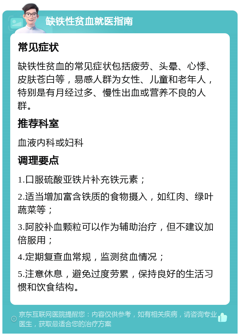 缺铁性贫血就医指南 常见症状 缺铁性贫血的常见症状包括疲劳、头晕、心悸、皮肤苍白等，易感人群为女性、儿童和老年人，特别是有月经过多、慢性出血或营养不良的人群。 推荐科室 血液内科或妇科 调理要点 1.口服硫酸亚铁片补充铁元素； 2.适当增加富含铁质的食物摄入，如红肉、绿叶蔬菜等； 3.阿胶补血颗粒可以作为辅助治疗，但不建议加倍服用； 4.定期复查血常规，监测贫血情况； 5.注意休息，避免过度劳累，保持良好的生活习惯和饮食结构。