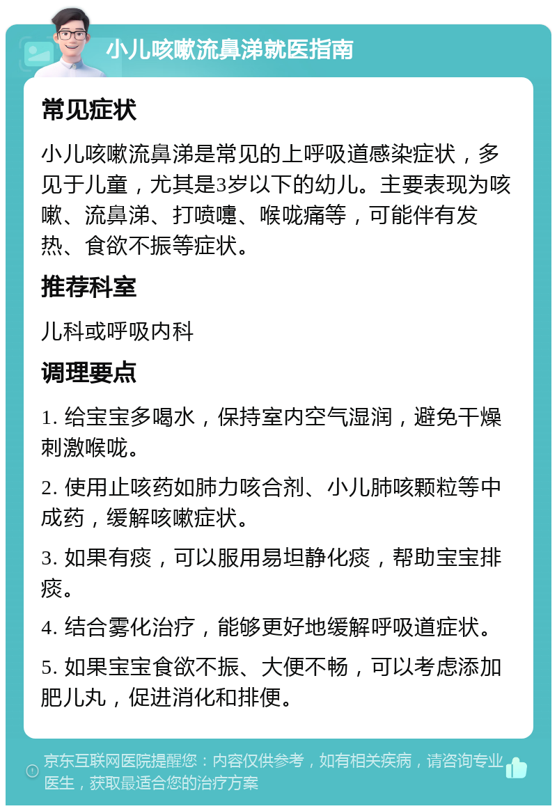 小儿咳嗽流鼻涕就医指南 常见症状 小儿咳嗽流鼻涕是常见的上呼吸道感染症状，多见于儿童，尤其是3岁以下的幼儿。主要表现为咳嗽、流鼻涕、打喷嚏、喉咙痛等，可能伴有发热、食欲不振等症状。 推荐科室 儿科或呼吸内科 调理要点 1. 给宝宝多喝水，保持室内空气湿润，避免干燥刺激喉咙。 2. 使用止咳药如肺力咳合剂、小儿肺咳颗粒等中成药，缓解咳嗽症状。 3. 如果有痰，可以服用易坦静化痰，帮助宝宝排痰。 4. 结合雾化治疗，能够更好地缓解呼吸道症状。 5. 如果宝宝食欲不振、大便不畅，可以考虑添加肥儿丸，促进消化和排便。