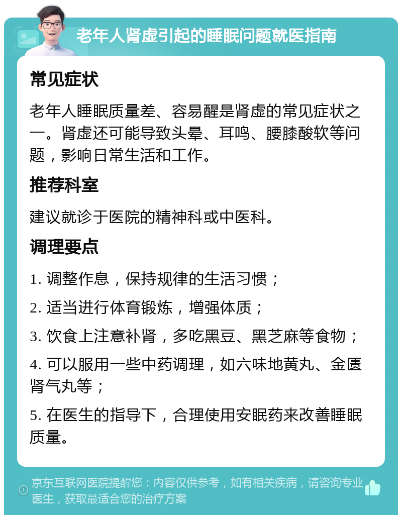 老年人肾虚引起的睡眠问题就医指南 常见症状 老年人睡眠质量差、容易醒是肾虚的常见症状之一。肾虚还可能导致头晕、耳鸣、腰膝酸软等问题，影响日常生活和工作。 推荐科室 建议就诊于医院的精神科或中医科。 调理要点 1. 调整作息，保持规律的生活习惯； 2. 适当进行体育锻炼，增强体质； 3. 饮食上注意补肾，多吃黑豆、黑芝麻等食物； 4. 可以服用一些中药调理，如六味地黄丸、金匮肾气丸等； 5. 在医生的指导下，合理使用安眠药来改善睡眠质量。