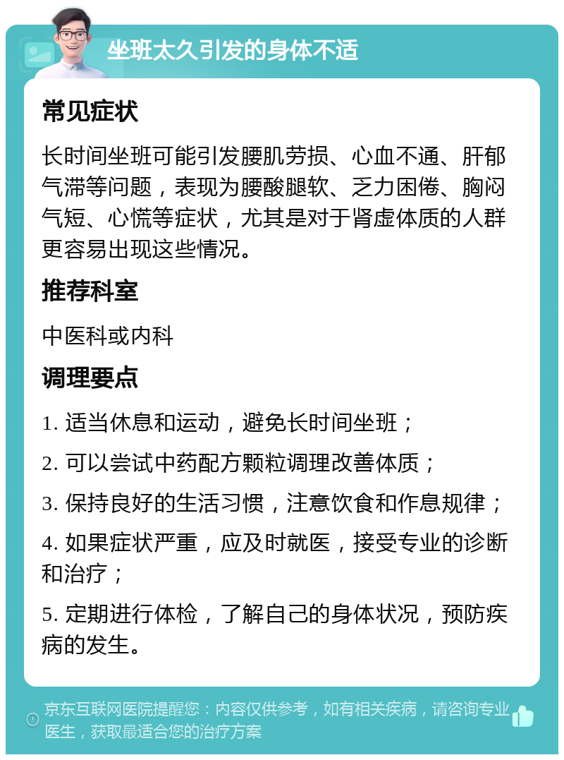 坐班太久引发的身体不适 常见症状 长时间坐班可能引发腰肌劳损、心血不通、肝郁气滞等问题，表现为腰酸腿软、乏力困倦、胸闷气短、心慌等症状，尤其是对于肾虚体质的人群更容易出现这些情况。 推荐科室 中医科或内科 调理要点 1. 适当休息和运动，避免长时间坐班； 2. 可以尝试中药配方颗粒调理改善体质； 3. 保持良好的生活习惯，注意饮食和作息规律； 4. 如果症状严重，应及时就医，接受专业的诊断和治疗； 5. 定期进行体检，了解自己的身体状况，预防疾病的发生。