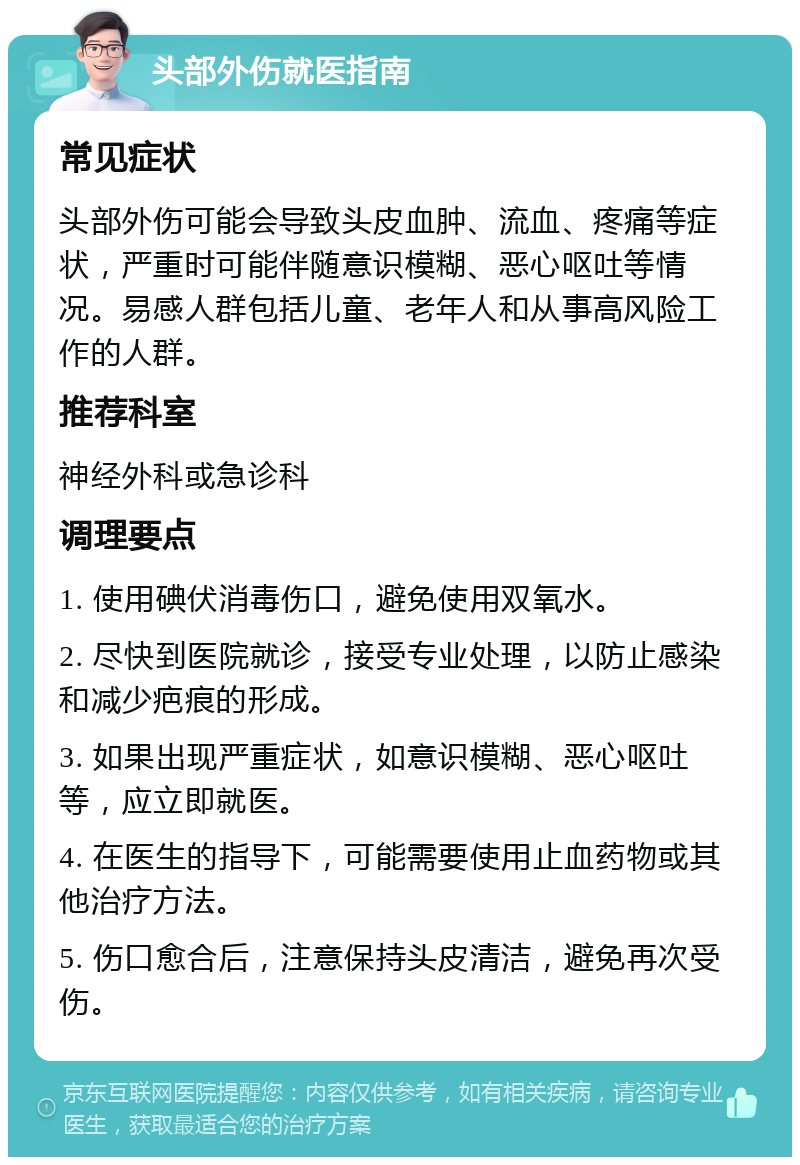 头部外伤就医指南 常见症状 头部外伤可能会导致头皮血肿、流血、疼痛等症状，严重时可能伴随意识模糊、恶心呕吐等情况。易感人群包括儿童、老年人和从事高风险工作的人群。 推荐科室 神经外科或急诊科 调理要点 1. 使用碘伏消毒伤口，避免使用双氧水。 2. 尽快到医院就诊，接受专业处理，以防止感染和减少疤痕的形成。 3. 如果出现严重症状，如意识模糊、恶心呕吐等，应立即就医。 4. 在医生的指导下，可能需要使用止血药物或其他治疗方法。 5. 伤口愈合后，注意保持头皮清洁，避免再次受伤。