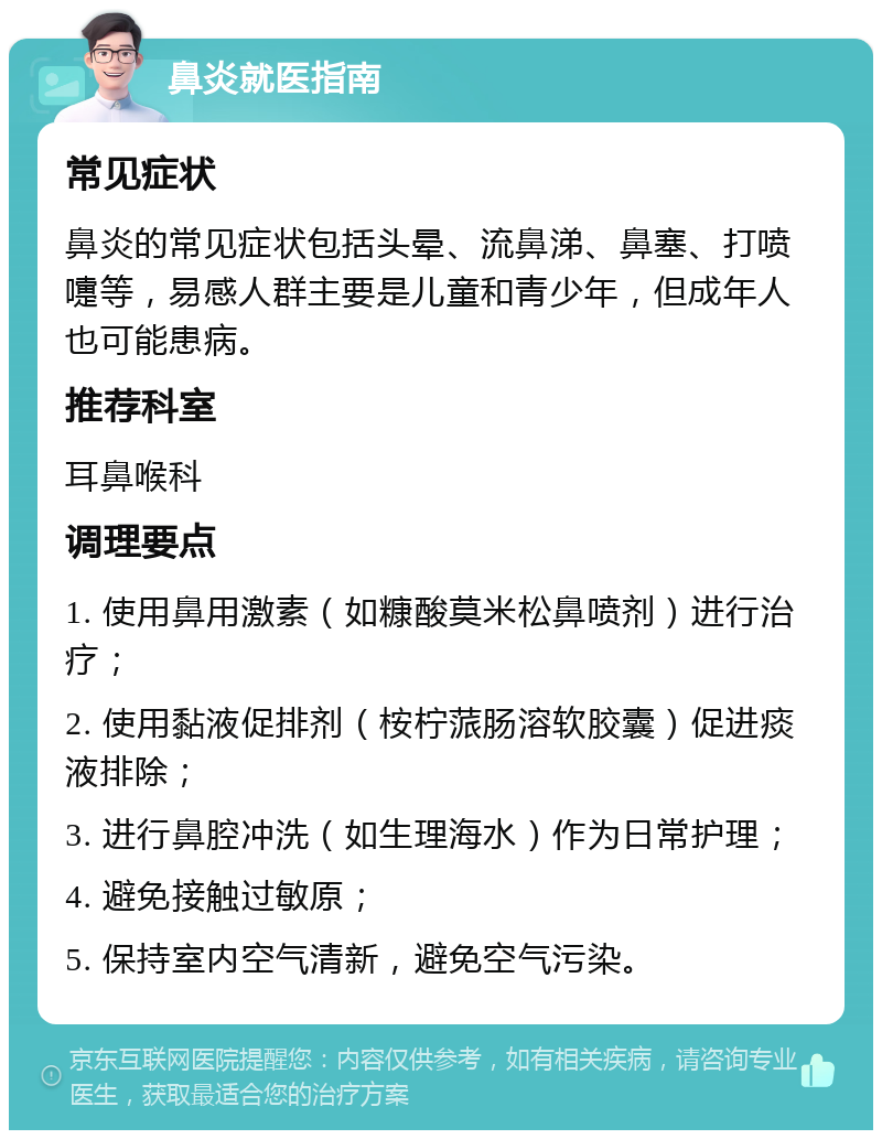 鼻炎就医指南 常见症状 鼻炎的常见症状包括头晕、流鼻涕、鼻塞、打喷嚏等，易感人群主要是儿童和青少年，但成年人也可能患病。 推荐科室 耳鼻喉科 调理要点 1. 使用鼻用激素（如糠酸莫米松鼻喷剂）进行治疗； 2. 使用黏液促排剂（桉柠蒎肠溶软胶囊）促进痰液排除； 3. 进行鼻腔冲洗（如生理海水）作为日常护理； 4. 避免接触过敏原； 5. 保持室内空气清新，避免空气污染。