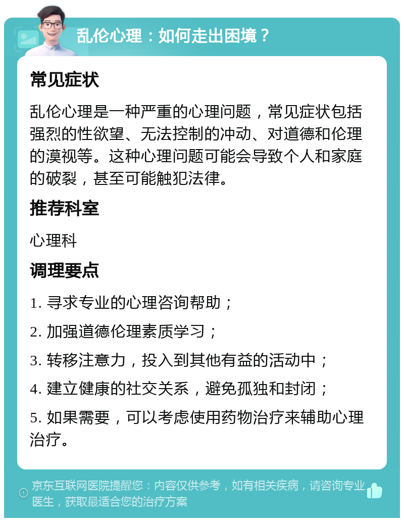 乱伦心理：如何走出困境？ 常见症状 乱伦心理是一种严重的心理问题，常见症状包括强烈的性欲望、无法控制的冲动、对道德和伦理的漠视等。这种心理问题可能会导致个人和家庭的破裂，甚至可能触犯法律。 推荐科室 心理科 调理要点 1. 寻求专业的心理咨询帮助； 2. 加强道德伦理素质学习； 3. 转移注意力，投入到其他有益的活动中； 4. 建立健康的社交关系，避免孤独和封闭； 5. 如果需要，可以考虑使用药物治疗来辅助心理治疗。