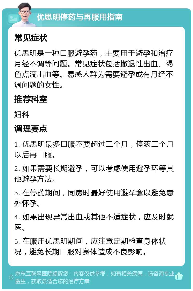 优思明停药与再服用指南 常见症状 优思明是一种口服避孕药，主要用于避孕和治疗月经不调等问题。常见症状包括撤退性出血、褐色点滴出血等。易感人群为需要避孕或有月经不调问题的女性。 推荐科室 妇科 调理要点 1. 优思明最多口服不要超过三个月，停药三个月以后再口服。 2. 如果需要长期避孕，可以考虑使用避孕环等其他避孕方法。 3. 在停药期间，同房时最好使用避孕套以避免意外怀孕。 4. 如果出现异常出血或其他不适症状，应及时就医。 5. 在服用优思明期间，应注意定期检查身体状况，避免长期口服对身体造成不良影响。