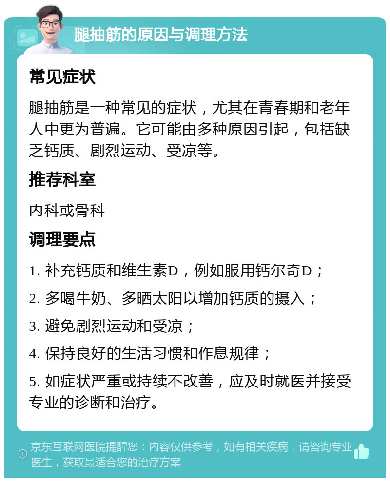 腿抽筋的原因与调理方法 常见症状 腿抽筋是一种常见的症状，尤其在青春期和老年人中更为普遍。它可能由多种原因引起，包括缺乏钙质、剧烈运动、受凉等。 推荐科室 内科或骨科 调理要点 1. 补充钙质和维生素D，例如服用钙尔奇D； 2. 多喝牛奶、多晒太阳以增加钙质的摄入； 3. 避免剧烈运动和受凉； 4. 保持良好的生活习惯和作息规律； 5. 如症状严重或持续不改善，应及时就医并接受专业的诊断和治疗。