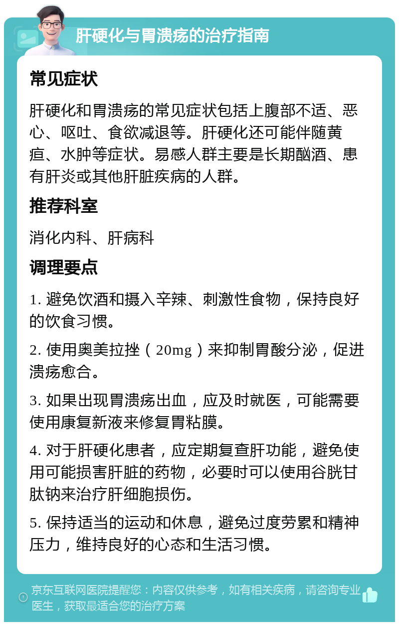 肝硬化与胃溃疡的治疗指南 常见症状 肝硬化和胃溃疡的常见症状包括上腹部不适、恶心、呕吐、食欲减退等。肝硬化还可能伴随黄疸、水肿等症状。易感人群主要是长期酗酒、患有肝炎或其他肝脏疾病的人群。 推荐科室 消化内科、肝病科 调理要点 1. 避免饮酒和摄入辛辣、刺激性食物，保持良好的饮食习惯。 2. 使用奥美拉挫（20mg）来抑制胃酸分泌，促进溃疡愈合。 3. 如果出现胃溃疡出血，应及时就医，可能需要使用康复新液来修复胃粘膜。 4. 对于肝硬化患者，应定期复查肝功能，避免使用可能损害肝脏的药物，必要时可以使用谷胱甘肽钠来治疗肝细胞损伤。 5. 保持适当的运动和休息，避免过度劳累和精神压力，维持良好的心态和生活习惯。