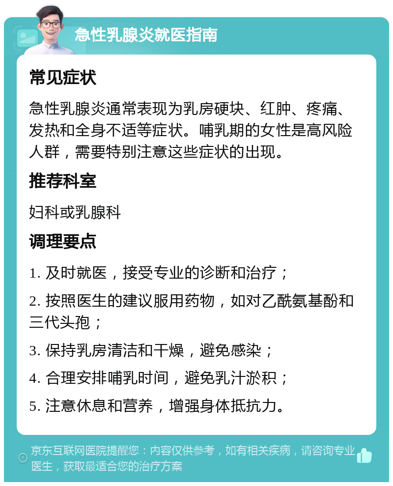 急性乳腺炎就医指南 常见症状 急性乳腺炎通常表现为乳房硬块、红肿、疼痛、发热和全身不适等症状。哺乳期的女性是高风险人群，需要特别注意这些症状的出现。 推荐科室 妇科或乳腺科 调理要点 1. 及时就医，接受专业的诊断和治疗； 2. 按照医生的建议服用药物，如对乙酰氨基酚和三代头孢； 3. 保持乳房清洁和干燥，避免感染； 4. 合理安排哺乳时间，避免乳汁淤积； 5. 注意休息和营养，增强身体抵抗力。