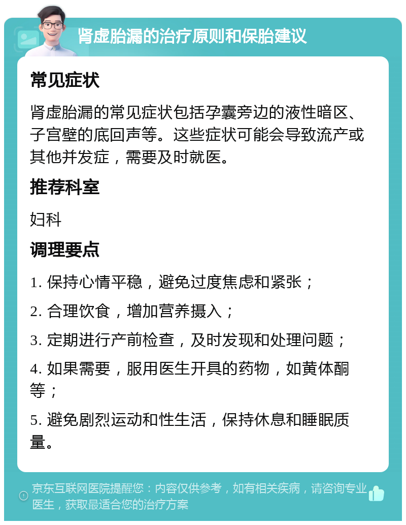 肾虚胎漏的治疗原则和保胎建议 常见症状 肾虚胎漏的常见症状包括孕囊旁边的液性暗区、子宫壁的底回声等。这些症状可能会导致流产或其他并发症，需要及时就医。 推荐科室 妇科 调理要点 1. 保持心情平稳，避免过度焦虑和紧张； 2. 合理饮食，增加营养摄入； 3. 定期进行产前检查，及时发现和处理问题； 4. 如果需要，服用医生开具的药物，如黄体酮等； 5. 避免剧烈运动和性生活，保持休息和睡眠质量。