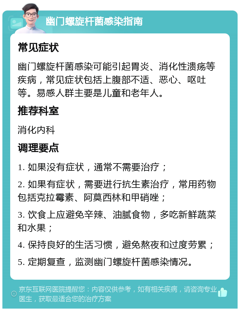 幽门螺旋杆菌感染指南 常见症状 幽门螺旋杆菌感染可能引起胃炎、消化性溃疡等疾病，常见症状包括上腹部不适、恶心、呕吐等。易感人群主要是儿童和老年人。 推荐科室 消化内科 调理要点 1. 如果没有症状，通常不需要治疗； 2. 如果有症状，需要进行抗生素治疗，常用药物包括克拉霉素、阿莫西林和甲硝唑； 3. 饮食上应避免辛辣、油腻食物，多吃新鲜蔬菜和水果； 4. 保持良好的生活习惯，避免熬夜和过度劳累； 5. 定期复查，监测幽门螺旋杆菌感染情况。