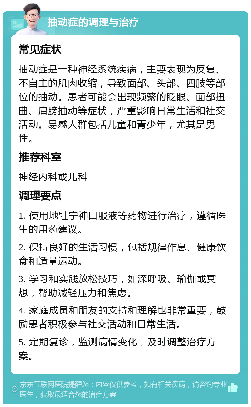 抽动症的调理与治疗 常见症状 抽动症是一种神经系统疾病，主要表现为反复、不自主的肌肉收缩，导致面部、头部、四肢等部位的抽动。患者可能会出现频繁的眨眼、面部扭曲、肩膀抽动等症状，严重影响日常生活和社交活动。易感人群包括儿童和青少年，尤其是男性。 推荐科室 神经内科或儿科 调理要点 1. 使用地牡宁神口服液等药物进行治疗，遵循医生的用药建议。 2. 保持良好的生活习惯，包括规律作息、健康饮食和适量运动。 3. 学习和实践放松技巧，如深呼吸、瑜伽或冥想，帮助减轻压力和焦虑。 4. 家庭成员和朋友的支持和理解也非常重要，鼓励患者积极参与社交活动和日常生活。 5. 定期复诊，监测病情变化，及时调整治疗方案。