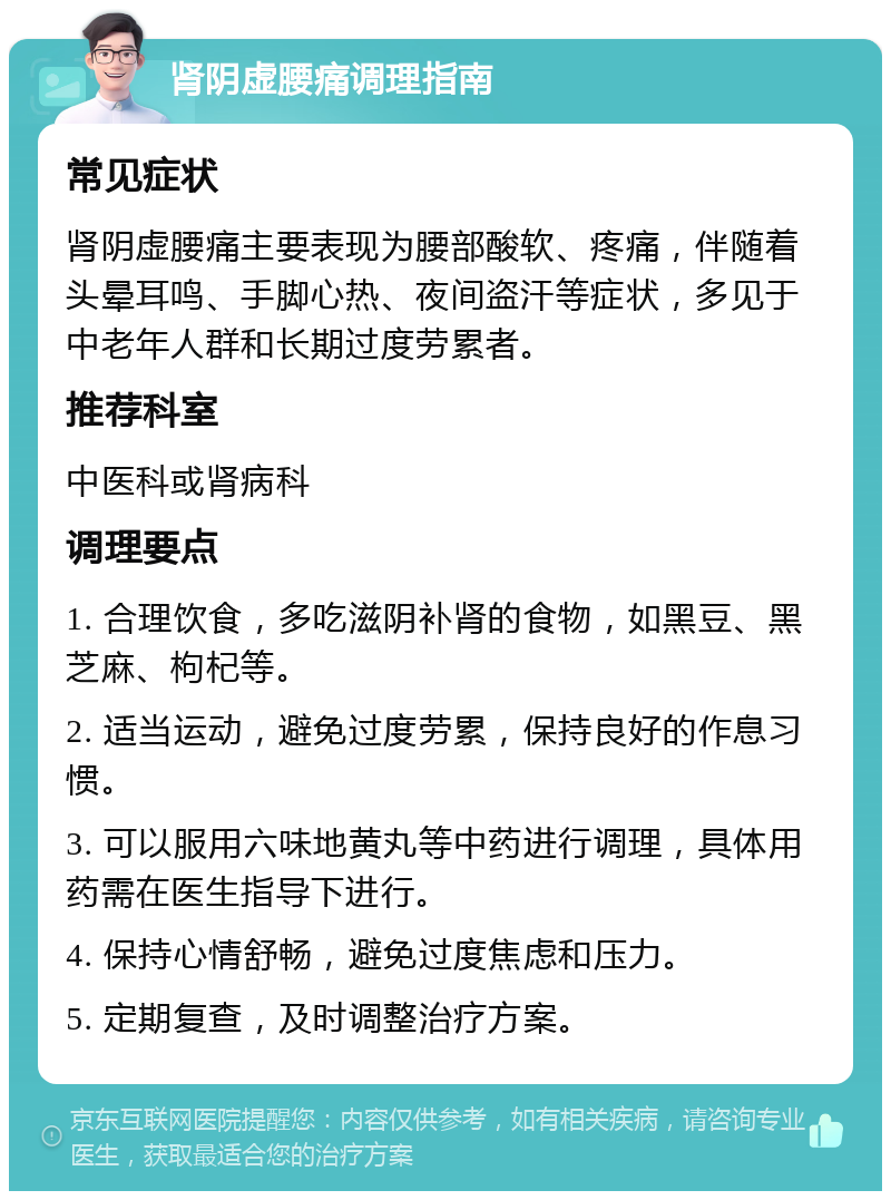 肾阴虚腰痛调理指南 常见症状 肾阴虚腰痛主要表现为腰部酸软、疼痛，伴随着头晕耳鸣、手脚心热、夜间盗汗等症状，多见于中老年人群和长期过度劳累者。 推荐科室 中医科或肾病科 调理要点 1. 合理饮食，多吃滋阴补肾的食物，如黑豆、黑芝麻、枸杞等。 2. 适当运动，避免过度劳累，保持良好的作息习惯。 3. 可以服用六味地黄丸等中药进行调理，具体用药需在医生指导下进行。 4. 保持心情舒畅，避免过度焦虑和压力。 5. 定期复查，及时调整治疗方案。