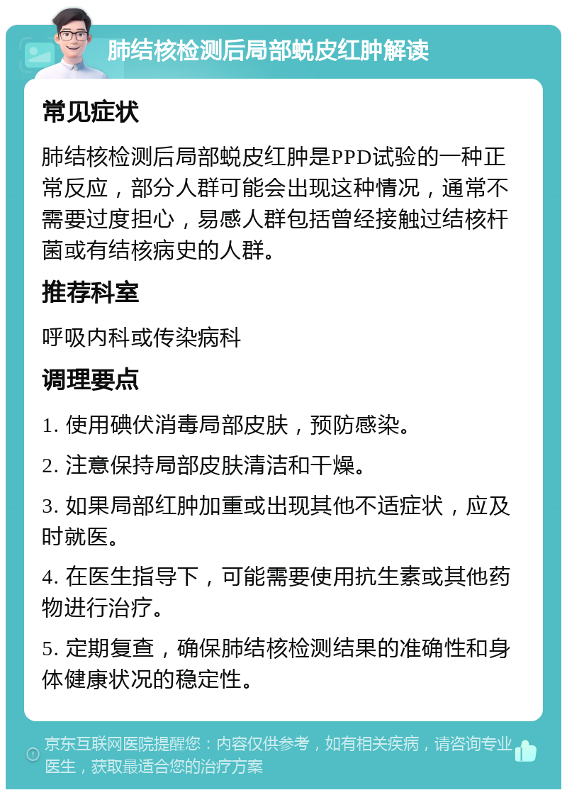 肺结核检测后局部蜕皮红肿解读 常见症状 肺结核检测后局部蜕皮红肿是PPD试验的一种正常反应，部分人群可能会出现这种情况，通常不需要过度担心，易感人群包括曾经接触过结核杆菌或有结核病史的人群。 推荐科室 呼吸内科或传染病科 调理要点 1. 使用碘伏消毒局部皮肤，预防感染。 2. 注意保持局部皮肤清洁和干燥。 3. 如果局部红肿加重或出现其他不适症状，应及时就医。 4. 在医生指导下，可能需要使用抗生素或其他药物进行治疗。 5. 定期复查，确保肺结核检测结果的准确性和身体健康状况的稳定性。