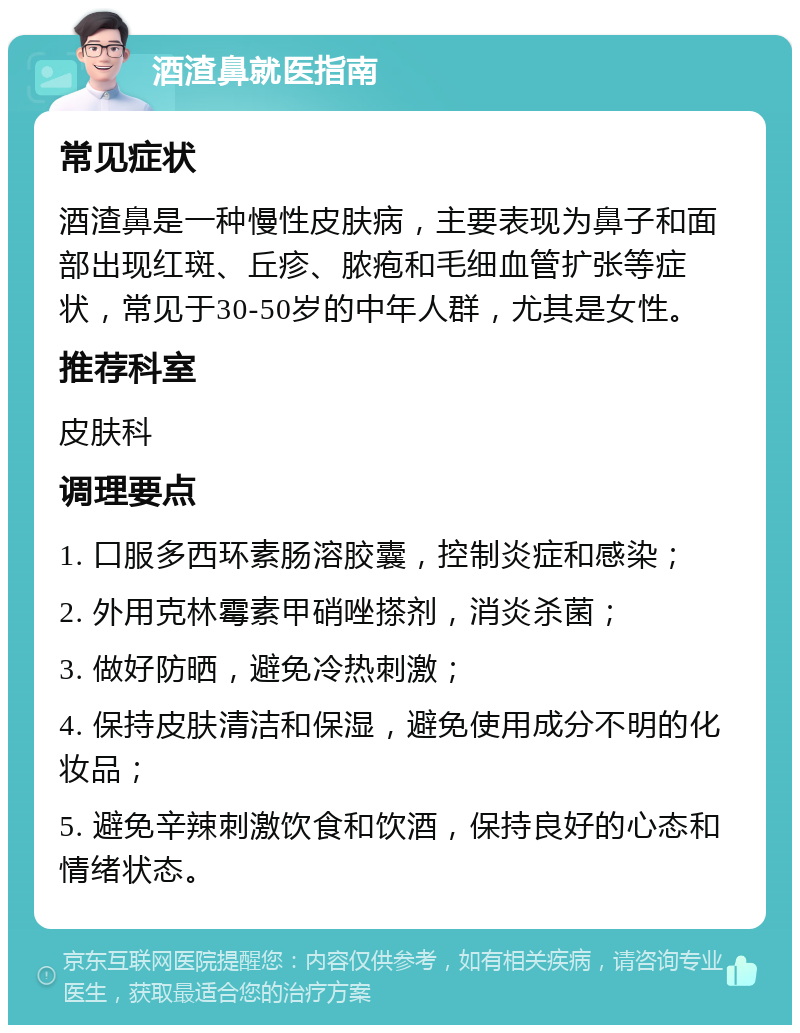 酒渣鼻就医指南 常见症状 酒渣鼻是一种慢性皮肤病，主要表现为鼻子和面部出现红斑、丘疹、脓疱和毛细血管扩张等症状，常见于30-50岁的中年人群，尤其是女性。 推荐科室 皮肤科 调理要点 1. 口服多西环素肠溶胶囊，控制炎症和感染； 2. 外用克林霉素甲硝唑搽剂，消炎杀菌； 3. 做好防晒，避免冷热刺激； 4. 保持皮肤清洁和保湿，避免使用成分不明的化妆品； 5. 避免辛辣刺激饮食和饮酒，保持良好的心态和情绪状态。