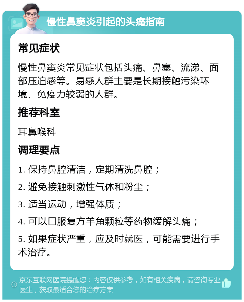 慢性鼻窦炎引起的头痛指南 常见症状 慢性鼻窦炎常见症状包括头痛、鼻塞、流涕、面部压迫感等。易感人群主要是长期接触污染环境、免疫力较弱的人群。 推荐科室 耳鼻喉科 调理要点 1. 保持鼻腔清洁，定期清洗鼻腔； 2. 避免接触刺激性气体和粉尘； 3. 适当运动，增强体质； 4. 可以口服复方羊角颗粒等药物缓解头痛； 5. 如果症状严重，应及时就医，可能需要进行手术治疗。