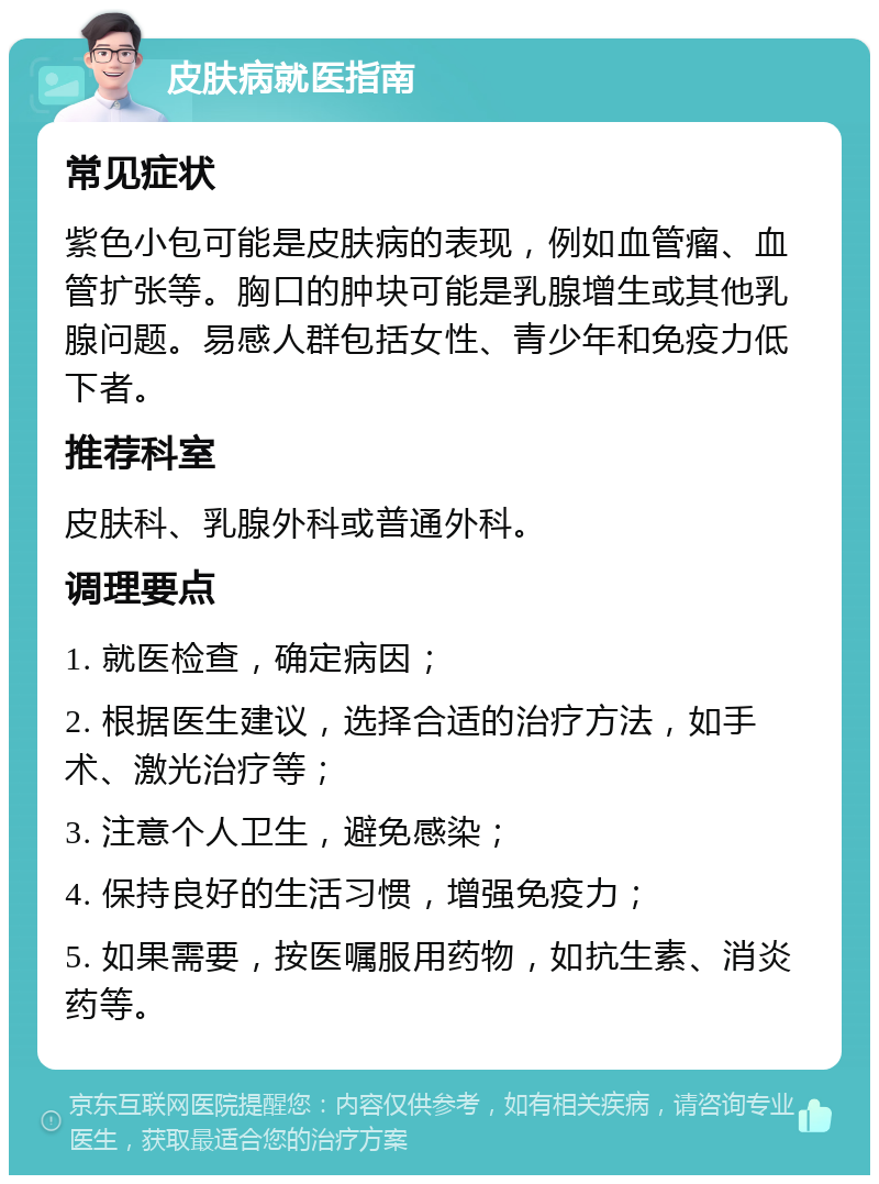 皮肤病就医指南 常见症状 紫色小包可能是皮肤病的表现，例如血管瘤、血管扩张等。胸口的肿块可能是乳腺增生或其他乳腺问题。易感人群包括女性、青少年和免疫力低下者。 推荐科室 皮肤科、乳腺外科或普通外科。 调理要点 1. 就医检查，确定病因； 2. 根据医生建议，选择合适的治疗方法，如手术、激光治疗等； 3. 注意个人卫生，避免感染； 4. 保持良好的生活习惯，增强免疫力； 5. 如果需要，按医嘱服用药物，如抗生素、消炎药等。