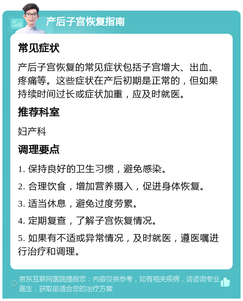 产后子宫恢复指南 常见症状 产后子宫恢复的常见症状包括子宫增大、出血、疼痛等。这些症状在产后初期是正常的，但如果持续时间过长或症状加重，应及时就医。 推荐科室 妇产科 调理要点 1. 保持良好的卫生习惯，避免感染。 2. 合理饮食，增加营养摄入，促进身体恢复。 3. 适当休息，避免过度劳累。 4. 定期复查，了解子宫恢复情况。 5. 如果有不适或异常情况，及时就医，遵医嘱进行治疗和调理。