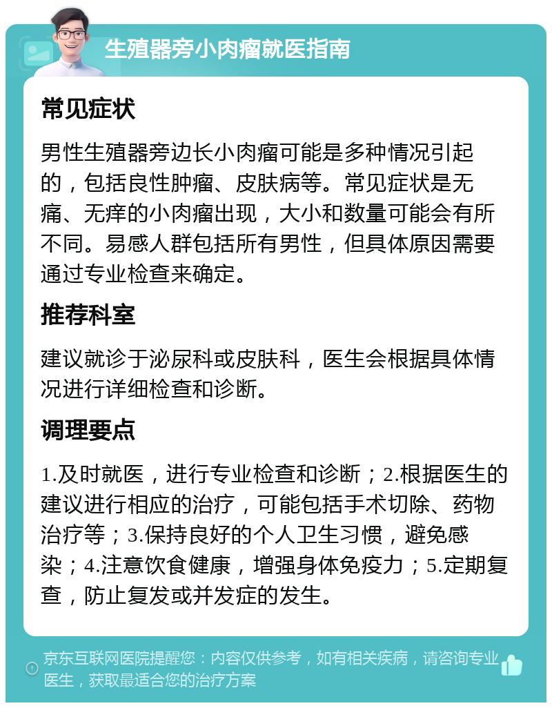 生殖器旁小肉瘤就医指南 常见症状 男性生殖器旁边长小肉瘤可能是多种情况引起的，包括良性肿瘤、皮肤病等。常见症状是无痛、无痒的小肉瘤出现，大小和数量可能会有所不同。易感人群包括所有男性，但具体原因需要通过专业检查来确定。 推荐科室 建议就诊于泌尿科或皮肤科，医生会根据具体情况进行详细检查和诊断。 调理要点 1.及时就医，进行专业检查和诊断；2.根据医生的建议进行相应的治疗，可能包括手术切除、药物治疗等；3.保持良好的个人卫生习惯，避免感染；4.注意饮食健康，增强身体免疫力；5.定期复查，防止复发或并发症的发生。