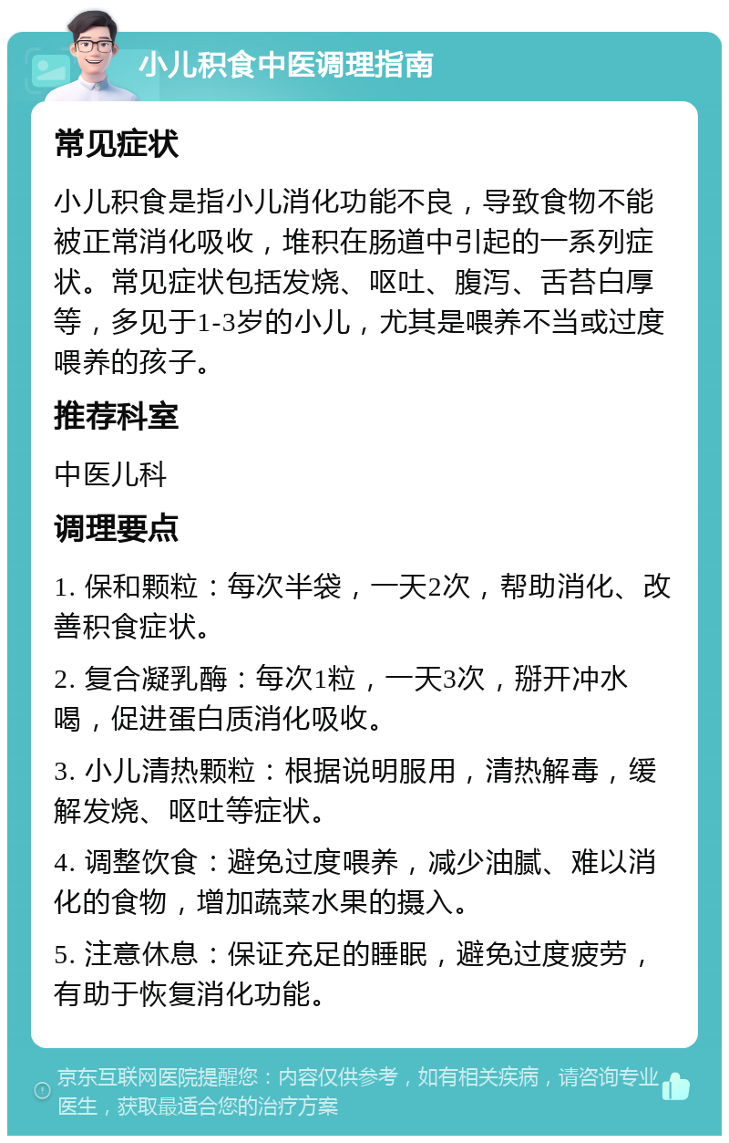 小儿积食中医调理指南 常见症状 小儿积食是指小儿消化功能不良，导致食物不能被正常消化吸收，堆积在肠道中引起的一系列症状。常见症状包括发烧、呕吐、腹泻、舌苔白厚等，多见于1-3岁的小儿，尤其是喂养不当或过度喂养的孩子。 推荐科室 中医儿科 调理要点 1. 保和颗粒：每次半袋，一天2次，帮助消化、改善积食症状。 2. 复合凝乳酶：每次1粒，一天3次，掰开冲水喝，促进蛋白质消化吸收。 3. 小儿清热颗粒：根据说明服用，清热解毒，缓解发烧、呕吐等症状。 4. 调整饮食：避免过度喂养，减少油腻、难以消化的食物，增加蔬菜水果的摄入。 5. 注意休息：保证充足的睡眠，避免过度疲劳，有助于恢复消化功能。