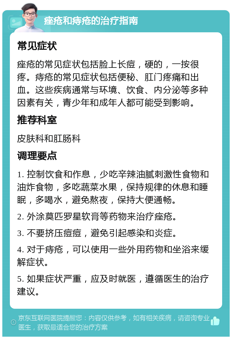 痤疮和痔疮的治疗指南 常见症状 痤疮的常见症状包括脸上长痘，硬的，一按很疼。痔疮的常见症状包括便秘、肛门疼痛和出血。这些疾病通常与环境、饮食、内分泌等多种因素有关，青少年和成年人都可能受到影响。 推荐科室 皮肤科和肛肠科 调理要点 1. 控制饮食和作息，少吃辛辣油腻刺激性食物和油炸食物，多吃蔬菜水果，保持规律的休息和睡眠，多喝水，避免熬夜，保持大便通畅。 2. 外涂莫匹罗星软膏等药物来治疗痤疮。 3. 不要挤压痘痘，避免引起感染和炎症。 4. 对于痔疮，可以使用一些外用药物和坐浴来缓解症状。 5. 如果症状严重，应及时就医，遵循医生的治疗建议。