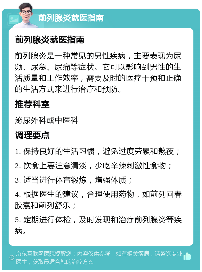 前列腺炎就医指南 前列腺炎就医指南 前列腺炎是一种常见的男性疾病，主要表现为尿频、尿急、尿痛等症状。它可以影响到男性的生活质量和工作效率，需要及时的医疗干预和正确的生活方式来进行治疗和预防。 推荐科室 泌尿外科或中医科 调理要点 1. 保持良好的生活习惯，避免过度劳累和熬夜； 2. 饮食上要注意清淡，少吃辛辣刺激性食物； 3. 适当进行体育锻炼，增强体质； 4. 根据医生的建议，合理使用药物，如前列回春胶囊和前列舒乐； 5. 定期进行体检，及时发现和治疗前列腺炎等疾病。