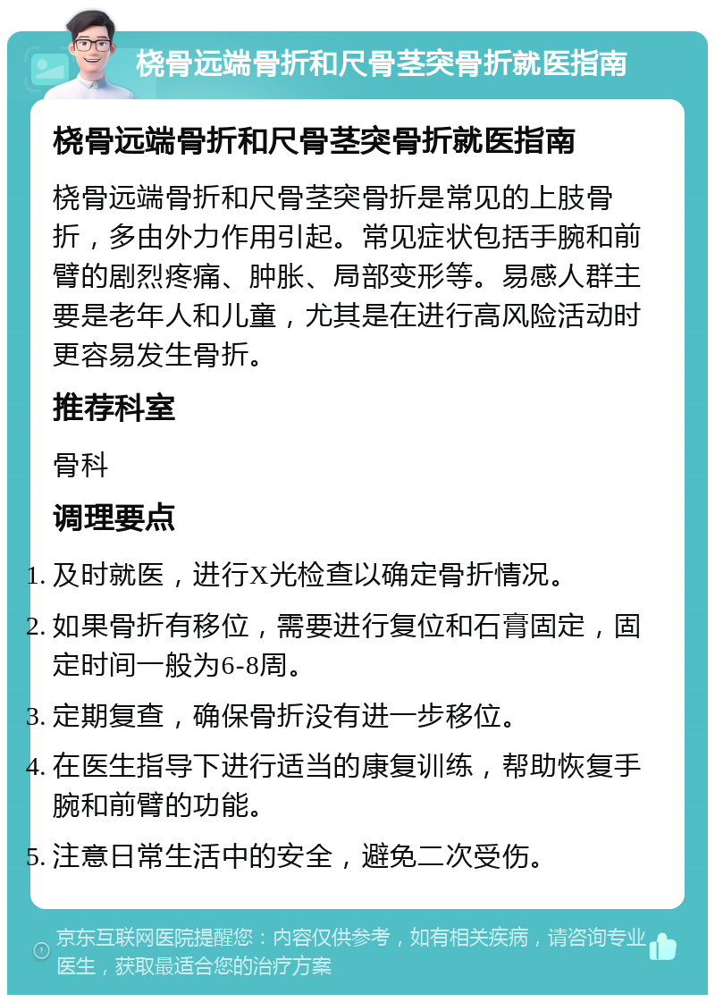 桡骨远端骨折和尺骨茎突骨折就医指南 桡骨远端骨折和尺骨茎突骨折就医指南 桡骨远端骨折和尺骨茎突骨折是常见的上肢骨折，多由外力作用引起。常见症状包括手腕和前臂的剧烈疼痛、肿胀、局部变形等。易感人群主要是老年人和儿童，尤其是在进行高风险活动时更容易发生骨折。 推荐科室 骨科 调理要点 及时就医，进行X光检查以确定骨折情况。 如果骨折有移位，需要进行复位和石膏固定，固定时间一般为6-8周。 定期复查，确保骨折没有进一步移位。 在医生指导下进行适当的康复训练，帮助恢复手腕和前臂的功能。 注意日常生活中的安全，避免二次受伤。