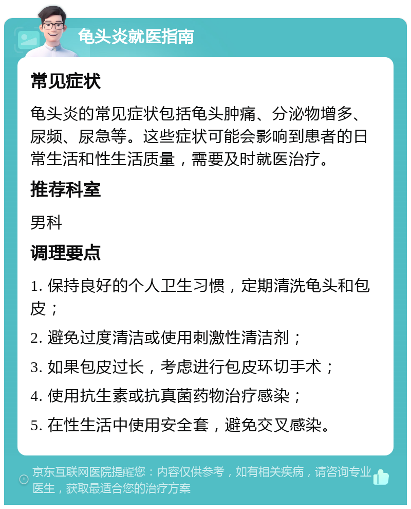 龟头炎就医指南 常见症状 龟头炎的常见症状包括龟头肿痛、分泌物增多、尿频、尿急等。这些症状可能会影响到患者的日常生活和性生活质量，需要及时就医治疗。 推荐科室 男科 调理要点 1. 保持良好的个人卫生习惯，定期清洗龟头和包皮； 2. 避免过度清洁或使用刺激性清洁剂； 3. 如果包皮过长，考虑进行包皮环切手术； 4. 使用抗生素或抗真菌药物治疗感染； 5. 在性生活中使用安全套，避免交叉感染。