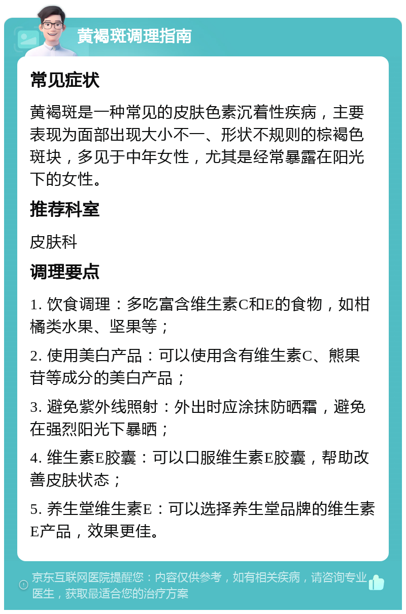 黄褐斑调理指南 常见症状 黄褐斑是一种常见的皮肤色素沉着性疾病，主要表现为面部出现大小不一、形状不规则的棕褐色斑块，多见于中年女性，尤其是经常暴露在阳光下的女性。 推荐科室 皮肤科 调理要点 1. 饮食调理：多吃富含维生素C和E的食物，如柑橘类水果、坚果等； 2. 使用美白产品：可以使用含有维生素C、熊果苷等成分的美白产品； 3. 避免紫外线照射：外出时应涂抹防晒霜，避免在强烈阳光下暴晒； 4. 维生素E胶囊：可以口服维生素E胶囊，帮助改善皮肤状态； 5. 养生堂维生素E：可以选择养生堂品牌的维生素E产品，效果更佳。